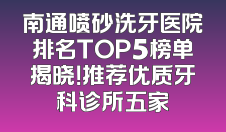 南通喷砂洗牙医院排名TOP5榜单揭晓！推荐优质牙科诊所五家
