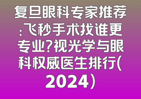 复旦眼科专家推荐：飞秒手术找谁更专业？视光学与眼科权威医生排行（2024）