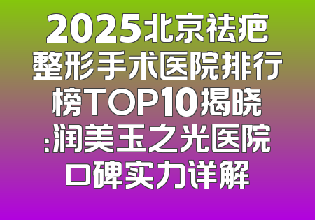 2025北京祛疤整形手术医院排行榜TOP10揭晓：润美玉之光医院口碑实力详解