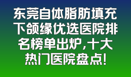 东莞自体脂肪填充下颌缘优选医院排名榜单出炉，十大热门医院盘点！