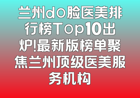 兰州do脸医美排行榜Top10出炉！最新版榜单聚焦兰州顶级医美服务机构