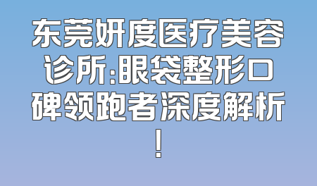 东莞妍度医疗美容诊所：眼袋整形口碑领跑者深度解析！