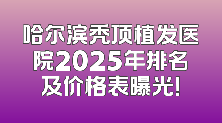 哈尔滨秃顶植发医院2025年排名及价格表曝光！