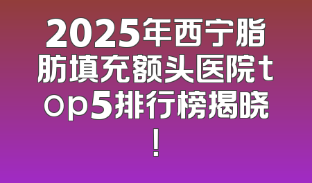 2025年西宁脂肪填充额头医院top5排行榜揭晓！