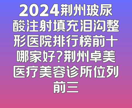 2024荆州玻尿酸注射填充泪沟整形医院排行榜前十哪家好？荆州卓美医疗美容诊所位列前三
