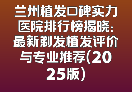 兰州植发口碑实力医院排行榜揭晓：最新剃发植发评价与专业推荐（2025版）