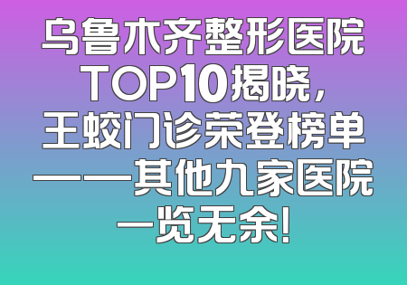 乌鲁木齐整形医院TOP10揭晓，王蛟门诊荣登榜单——其他九家医院一览无余！