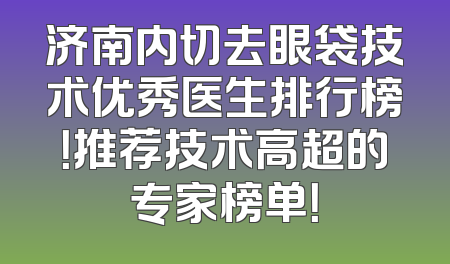 济南内切去眼袋技术优秀医生排行榜！推荐技术高超的专家榜单！