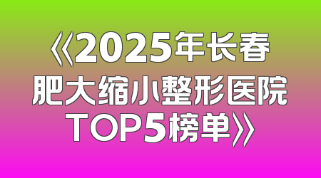 《2025年长春肥大缩小整形医院TOP5榜单》