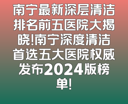 南宁最新深层清洁排名前五医院大揭晓！南宁深度清洁首选五大医院权威发布2024版榜单！