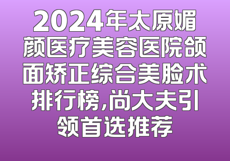 2024年太原媚颜医疗美容医院颌面矫正综合美脸术排行榜，尚大夫引领首选推荐