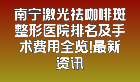 南宁激光祛咖啡斑整形医院排名及手术费用全览！最新资讯