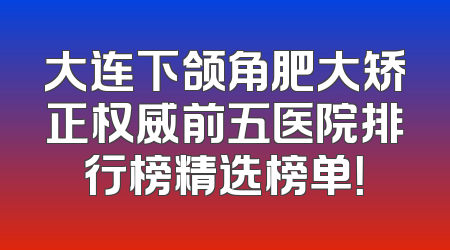 大连下颌角肥大矫正权威前五医院排行榜精选榜单！