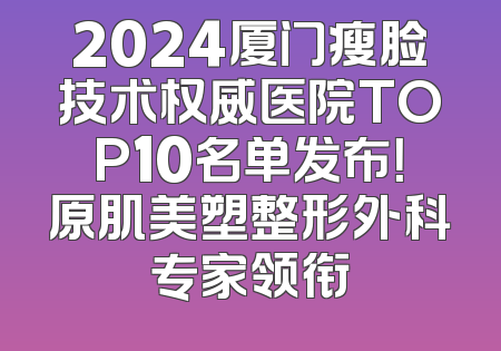 2024厦门瘦脸技术权威医院TOP10名单发布！原肌美塑整形外科专家领衔