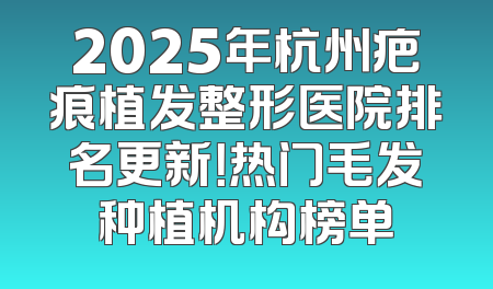 2025年杭州疤痕植发整形医院排名更新！热门毛发种植机构榜单