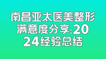 南昌亚太医美整形满意度分享：2024经验总结