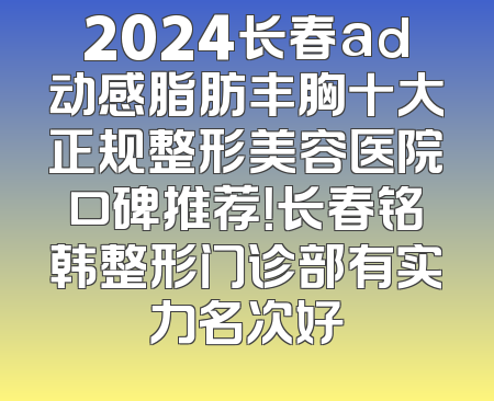 2024长春ad动感脂肪丰胸十大正规整形美容医院口碑推荐！长春铭韩整形门诊部有实力名次好