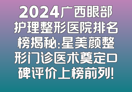 2024广西眼部护理整形医院排名榜揭秘：星美颜整形门诊医术奠定口碑评价上榜前列！