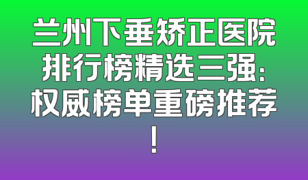 兰州下垂矫正医院排行榜精选三强：权威榜单重磅推荐！
