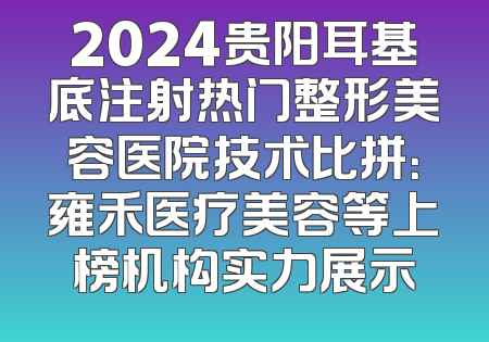 2024贵阳耳基底注射热门整形美容医院技术比拼：雍禾医疗美容等上榜机构实力展示
