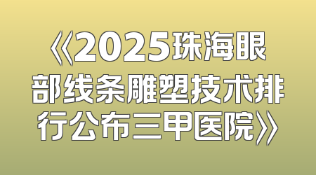 《2025珠海眼部线条雕塑技术排行公布三甲医院》