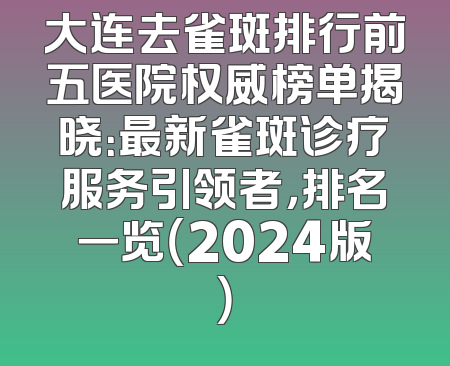 大连去雀斑排行前五医院权威榜单揭晓：最新雀斑诊疗服务引领者，排名一览（2024版）