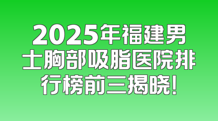 2025年福建男士胸部吸脂医院排行榜前三揭晓！