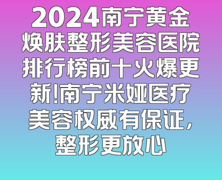 2024南宁黄金焕肤整形美容医院排行榜前十火爆更新！南宁米娅医疗美容权威有保证，整形更放心