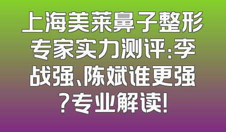 上海美莱鼻子整形专家实力测评：李战强、陈斌谁更强？专业解读！