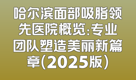 哈尔滨面部吸脂领先医院概览：专业团队塑造美丽新篇章（2025版）