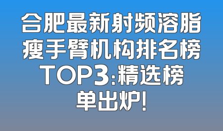 合肥最新射频溶脂瘦手臂机构排名榜TOP3：精选榜单出炉！