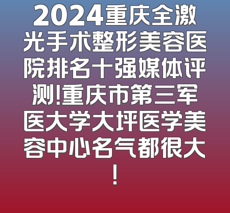 2024重庆全激光手术整形美容医院排名十强媒体评测！重庆市第三军医大学大坪医学美容中心名气都很大！