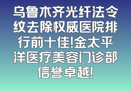 乌鲁木齐光纤法令纹去除权威医院排行前十佳！金太平洋医疗美容门诊部信誉卓越！