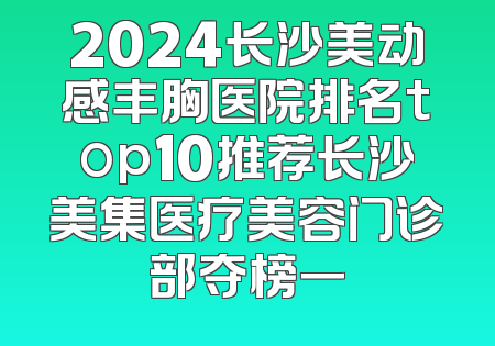 2024长沙美动感丰胸医院排名top10推荐长沙美集医疗美容门诊部夺榜一