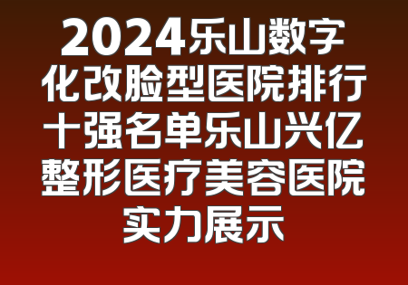 2024乐山数字化改脸型医院排行十强名单乐山兴亿整形医疗美容医院实力展示
