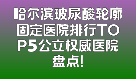 哈尔滨玻尿酸轮廓固定医院排行TOP5公立权威医院盘点！