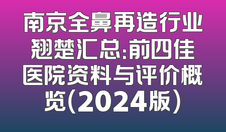 南京全鼻再造行业翘楚汇总：前四佳医院资料与评价概览（2024版）