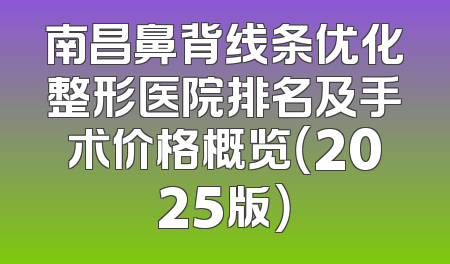 南昌鼻背线条优化整形医院排名及手术价格概览（2025版）