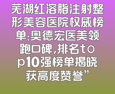 芜湖红溶脂注射整形美容医院权威榜单：奥德宏医美领跑口碑，排名top10强榜单揭晓获高度赞誉”