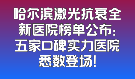 哈尔滨激光抗衰全新医院榜单公布：五家口碑实力医院悉数登场！