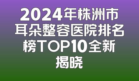 2024年株洲市耳朵整容医院排名榜TOP10全新揭晓