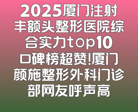 2025厦门注射丰额头整形医院综合实力top10口碑榜超赞！厦门颜施整形外科门诊部网友呼声高