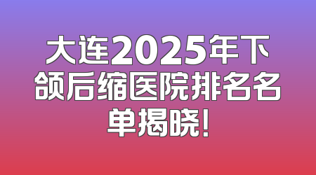 大连2025年下颌后缩医院排名名单揭晓！