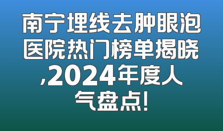南宁埋线去肿眼泡医院热门榜单揭晓，2024年度人气盘点！