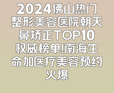 2024佛山热门整形美容医院朝天鼻矫正TOP10权威榜单！南海生命加医疗美容预约火爆