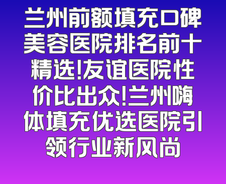 兰州前额填充口碑美容医院排名前十精选！友谊医院性价比出众！兰州嗨体填充优选医院引领行业新风尚