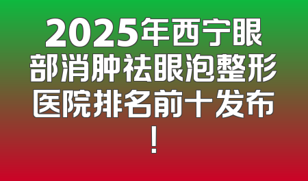 2025年西宁眼部消肿祛眼泡整形医院排名前十发布！