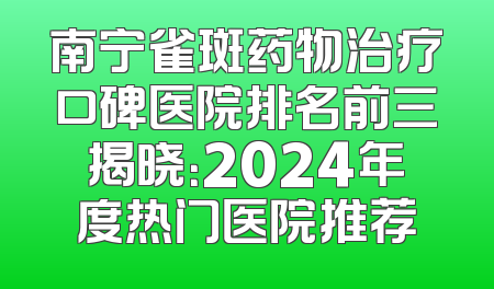 南宁雀斑药物治疗口碑医院排名前三揭晓：2024年度热门医院推荐