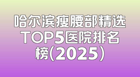哈尔滨瘦腰部精选TOP5医院排名榜（2025）