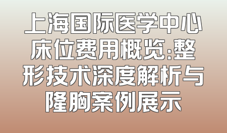 上海国际医学中心床位费用概览：整形技术深度解析与隆胸案例展示